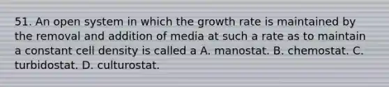 51. An open system in which the growth rate is maintained by the removal and addition of media at such a rate as to maintain a constant cell density is called a A. manostat. B. chemostat. C. turbidostat. D. culturostat.