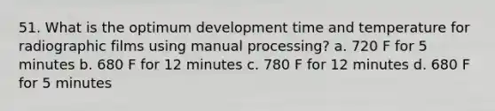 51. What is the optimum development time and temperature for radiographic films using manual processing? a. 720 F for 5 minutes b. 680 F for 12 minutes c. 780 F for 12 minutes d. 680 F for 5 minutes