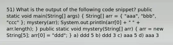 51) What is the output of the following code snippet? public static void main(String[] args) ( String[] arr = { "aaa", "bbb", "ccc" ); mystery(arr); System.out.println(arr[0] + " " + arr.length); } public static void mystery(String[] arr) ( arr = new String[5]; arr[0] = "ddd"; ) a) ddd 5 b) ddd 3 c) aaa 5 d) aaa 3