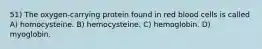 51) The oxygen-carrying protein found in red blood cells is called A) homocysteine. B) hemocysteine. C) hemoglobin. D) myoglobin.