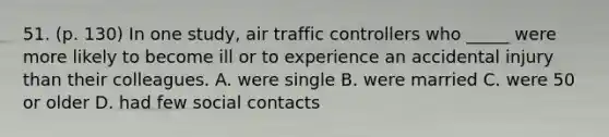 51. (p. 130) In one study, air traffic controllers who _____ were more likely to become ill or to experience an accidental injury than their colleagues. A. were single B. were married C. were 50 or older D. had few social contacts