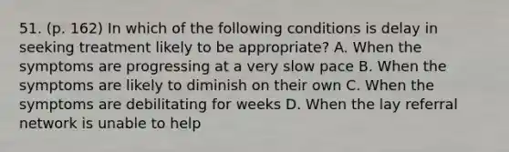 51. (p. 162) In which of the following conditions is delay in seeking treatment likely to be appropriate? A. When the symptoms are progressing at a very slow pace B. When the symptoms are likely to diminish on their own C. When the symptoms are debilitating for weeks D. When the lay referral network is unable to help