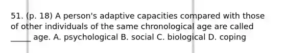 51. (p. 18) A person's adaptive capacities compared with those of other individuals of the same chronological age are called _____ age. A. psychological B. social C. biological D. coping