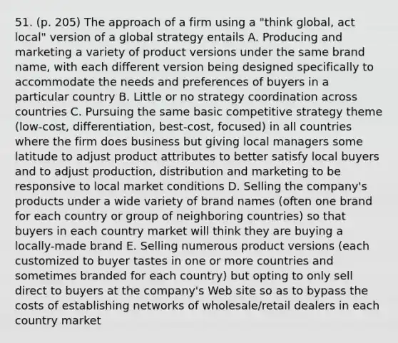 51. (p. 205) The approach of a firm using a "think global, act local" version of a global strategy entails A. Producing and marketing a variety of product versions under the same brand name, with each different version being designed specifically to accommodate the needs and preferences of buyers in a particular country B. Little or no strategy coordination across countries C. Pursuing the same basic competitive strategy theme (low-cost, differentiation, best-cost, focused) in all countries where the firm does business but giving local managers some latitude to adjust product attributes to better satisfy local buyers and to adjust production, distribution and marketing to be responsive to local market conditions D. Selling the company's products under a wide variety of brand names (often one brand for each country or group of neighboring countries) so that buyers in each country market will think they are buying a locally-made brand E. Selling numerous product versions (each customized to buyer tastes in one or more countries and sometimes branded for each country) but opting to only sell direct to buyers at the company's Web site so as to bypass the costs of establishing networks of wholesale/retail dealers in each country market