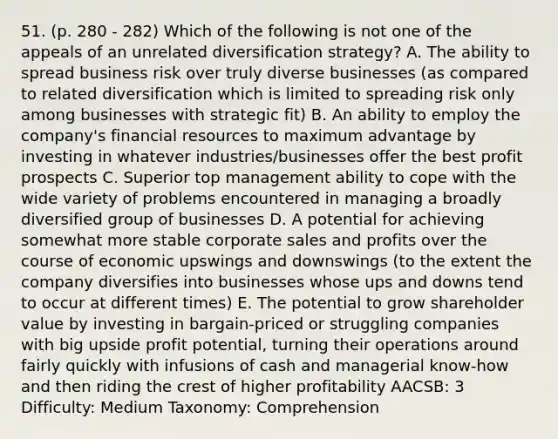 51. (p. 280 - 282) Which of the following is not one of the appeals of an unrelated diversification strategy? A. The ability to spread business risk over truly diverse businesses (as compared to related diversification which is limited to spreading risk only among businesses with strategic fit) B. An ability to employ the company's financial resources to maximum advantage by investing in whatever industries/businesses offer the best profit prospects C. Superior top management ability to cope with the wide variety of problems encountered in managing a broadly diversified group of businesses D. A potential for achieving somewhat more stable corporate sales and profits over the course of economic upswings and downswings (to the extent the company diversifies into businesses whose ups and downs tend to occur at different times) E. The potential to grow shareholder value by investing in bargain-priced or struggling companies with big upside profit potential, turning their operations around fairly quickly with infusions of cash and managerial know-how and then riding the crest of higher profitability AACSB: 3 Difficulty: Medium Taxonomy: Comprehension