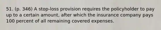 51. (p. 346) A stop-loss provision requires the policyholder to pay up to a certain amount, after which the insurance company pays 100 percent of all remaining covered expenses.