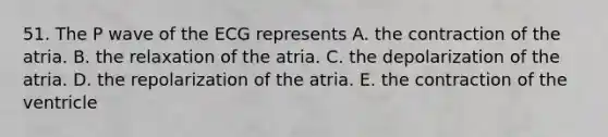 51. The P wave of the ECG represents A. the contraction of the atria. B. the relaxation of the atria. C. the depolarization of the atria. D. the repolarization of the atria. E. the contraction of the ventricle