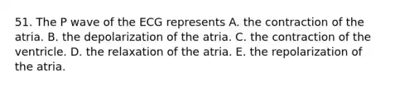 51. The P wave of the ECG represents A. the contraction of the atria. B. the depolarization of the atria. C. the contraction of the ventricle. D. the relaxation of the atria. E. the repolarization of the atria.