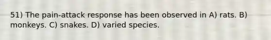 51) The pain-attack response has been observed in A) rats. B) monkeys. C) snakes. D) varied species.