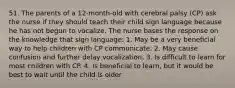 51. The parents of a 12-month-old with cerebral palsy (CP) ask the nurse if they should teach their child sign language because he has not begun to vocalize. The nurse bases the response on the knowledge that sign language: 1. May be a very beneficial way to help children with CP communicate. 2. May cause confusion and further delay vocalization. 3. Is difficult to learn for most children with CP. 4. Is beneficial to learn, but it would be best to wait until the child is older