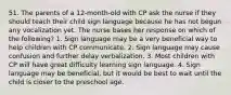 51. The parents of a 12-month-old with CP ask the nurse if they should teach their child sign language because he has not begun any vocalization yet. The nurse bases her response on which of the following? 1. Sign language may be a very beneficial way to help children with CP communicate. 2. Sign language may cause confusion and further delay verbalization. 3. Most children with CP will have great difficulty learning sign language. 4. Sign language may be beneficial, but it would be best to wait until the child is closer to the preschool age.