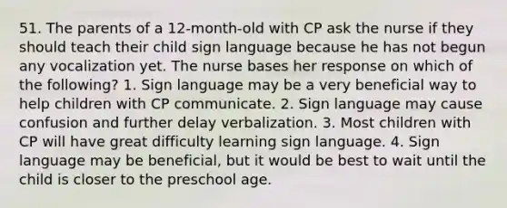 51. The parents of a 12-month-old with CP ask the nurse if they should teach their child sign language because he has not begun any vocalization yet. The nurse bases her response on which of the following? 1. Sign language may be a very beneficial way to help children with CP communicate. 2. Sign language may cause confusion and further delay verbalization. 3. Most children with CP will have great difficulty learning sign language. 4. Sign language may be beneficial, but it would be best to wait until the child is closer to the preschool age.