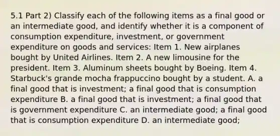 5.1 Part 2) Classify each of the following items as a final good or an intermediate​ good, and identify whether it is a component of consumption​ expenditure, investment, or government expenditure on goods and​ services: Item 1. New airplanes bought by United Airlines. Item 2. A new limousine for the president. Item 3. Aluminum sheets bought by Boeing. Item 4. Starbuck's grande mocha frappuccino bought by a student. A. a final good that is investment​; a final good that is consumption expenditure B. a final good that is investment​; a final good that is government expenditure C. an intermediate good​; a final good that is consumption expenditure D. an intermediate good​;