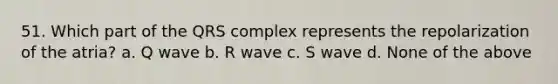 51. Which part of the QRS complex represents the repolarization of the atria? a. Q wave b. R wave c. S wave d. None of the above