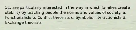 51. are particularly interested in the way in which families create stability by teaching people the norms and values of society. a. Functionalists b. Conflict theorists c. Symbolic interactionists d. Exchange theorists