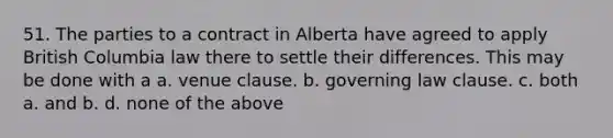 51. The parties to a contract in Alberta have agreed to apply British Columbia law there to settle their differences. This may be done with a a. venue clause. b. governing law clause. c. both a. and b. d. none of the above