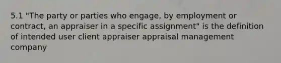 5.1 "The party or parties who engage, by employment or contract, an appraiser in a specific assignment" is the definition of intended user client appraiser appraisal management company