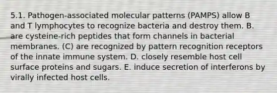 5.1. Pathogen-associated molecular patterns (PAMPS) allow B and T lymphocytes to recognize bacteria and destroy them. B. are cysteine-rich peptides that form channels in bacterial membranes. (C) are recognized by pattern recognition receptors of the innate immune system. D. closely resemble host cell surface proteins and sugars. E. induce secretion of interferons by virally infected host cells.