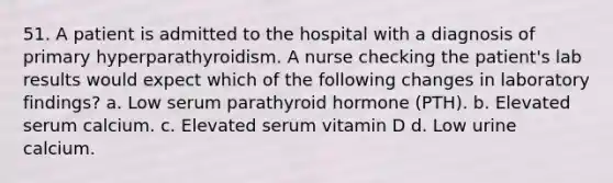 51. A patient is admitted to the hospital with a diagnosis of primary hyperparathyroidism. A nurse checking the patient's lab results would expect which of the following changes in laboratory findings? a. Low serum parathyroid hormone (PTH). b. Elevated serum calcium. c. Elevated serum vitamin D d. Low urine calcium.