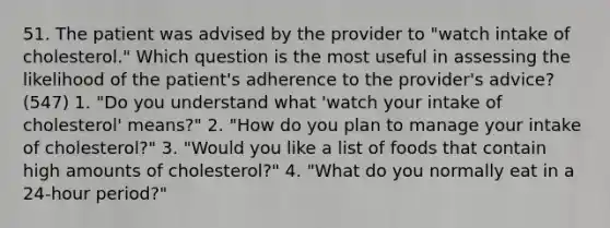 51. The patient was advised by the provider to "watch intake of cholesterol." Which question is the most useful in assessing the likelihood of the patient's adherence to the provider's advice? (547) 1. "Do you understand what 'watch your intake of cholesterol' means?" 2. "How do you plan to manage your intake of cholesterol?" 3. "Would you like a list of foods that contain high amounts of cholesterol?" 4. "What do you normally eat in a 24-hour period?"