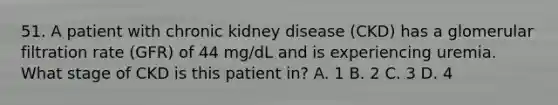 51. A patient with chronic kidney disease (CKD) has a glomerular filtration rate (GFR) of 44 mg/dL and is experiencing uremia. What stage of CKD is this patient in? A. 1 B. 2 C. 3 D. 4