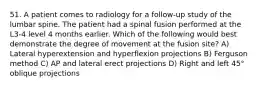 51. A patient comes to radiology for a follow-up study of the lumbar spine. The patient had a spinal fusion performed at the L3-4 level 4 months earlier. Which of the following would best demonstrate the degree of movement at the fusion site? A) Lateral hyperextension and hyperflexion projections B) Ferguson method C) AP and lateral erect projections D) Right and left 45° oblique projections