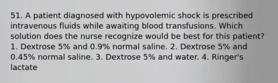 51. A patient diagnosed with hypovolemic shock is prescribed intravenous fluids while awaiting blood transfusions. Which solution does the nurse recognize would be best for this patient? 1. Dextrose 5% and 0.9% normal saline. 2. Dextrose 5% and 0.45% normal saline. 3. Dextrose 5% and water. 4. Ringer's lactate