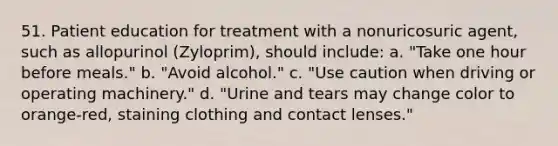 51. Patient education for treatment with a nonuricosuric agent, such as allopurinol (Zyloprim), should include: a. "Take one hour before meals." b. "Avoid alcohol." c. "Use caution when driving or operating machinery." d. "Urine and tears may change color to orange-red, staining clothing and contact lenses."