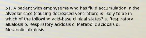 51. A patient with emphysema who has fluid accumulation in the alveolar sacs (causing decreased ventilation) is likely to be in which of the following acid-base clinical states? a. Respiratory alkalosis b. Respiratory acidosis c. Metabolic acidosis d. Metabolic alkalosis