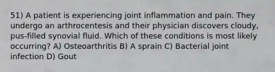 51) A patient is experiencing joint inflammation and pain. They undergo an arthrocentesis and their physician discovers cloudy, pus-filled synovial fluid. Which of these conditions is most likely occurring? A) Osteoarthritis B) A sprain C) Bacterial joint infection D) Gout