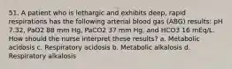 51. A patient who is lethargic and exhibits deep, rapid respirations has the following arterial blood gas (ABG) results: pH 7.32, PaO2 88 mm Hg, PaCO2 37 mm Hg, and HCO3 16 mEq/L. How should the nurse interpret these results? a. Metabolic acidosis c. Respiratory acidosis b. Metabolic alkalosis d. Respiratory alkalosis