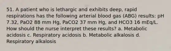 51. A patient who is lethargic and exhibits deep, rapid respirations has the following arterial blood gas (ABG) results: pH 7.32, PaO2 88 mm Hg, PaCO2 37 mm Hg, and HCO3 16 mEq/L. How should the nurse interpret these results? a. Metabolic acidosis c. Respiratory acidosis b. Metabolic alkalosis d. Respiratory alkalosis