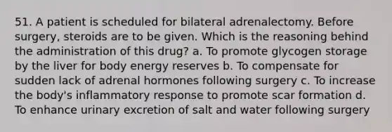 51. A patient is scheduled for bilateral adrenalectomy. Before surgery, steroids are to be given. Which is the reasoning behind the administration of this drug? a. To promote glycogen storage by the liver for body energy reserves b. To compensate for sudden lack of adrenal hormones following surgery c. To increase the body's inflammatory response to promote scar formation d. To enhance urinary excretion of salt and water following surgery