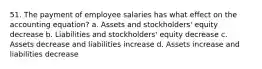 51. The payment of employee salaries has what effect on the accounting equation? a. Assets and stockholders' equity decrease b. Liabilities and stockholders' equity decrease c. Assets decrease and liabilities increase d. Assets increase and liabilities decrease