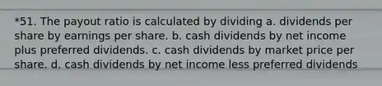 *51. The payout ratio is calculated by dividing a. dividends per share by earnings per share. b. cash dividends by net income plus preferred dividends. c. cash dividends by market price per share. d. cash dividends by net income less preferred dividends