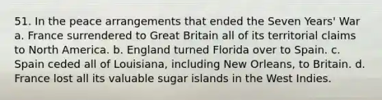 51. In the peace arrangements that ended the Seven Years' War a. France surrendered to Great Britain all of its territorial claims to North America. b. England turned Florida over to Spain. c. Spain ceded all of Louisiana, including New Orleans, to Britain. d. France lost all its valuable sugar islands in the West Indies.