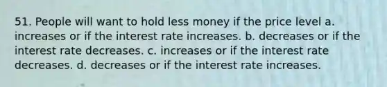 51. People will want to hold less money if the price level a. increases or if the interest rate increases. b. decreases or if the interest rate decreases. c. increases or if the interest rate decreases. d. decreases or if the interest rate increases.