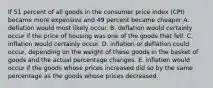 If 51 percent of all goods in the consumer price index (CPI) became more expensive and 49 percent became cheaper A. deflation would most likely occur. B. deflation would certainly occur if the price of housing was one of the goods that fell. C. inflation would certainly occur. D. inflation or deflation could occur, depending on the weight of these goods in the basket of goods and the actual percentage changes. E. inflation would occur if the goods whose prices increased did so by the same percentage as the goods whose prices decreased.