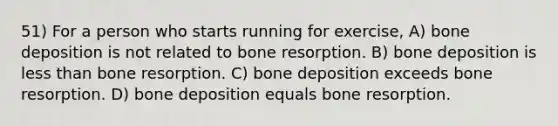 51) For a person who starts running for exercise, A) bone deposition is not related to bone resorption. B) bone deposition is less than bone resorption. C) bone deposition exceeds bone resorption. D) bone deposition equals bone resorption.