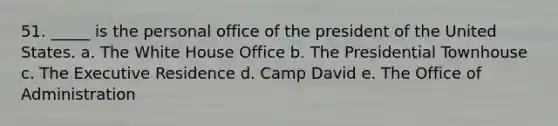 51. _____ is the personal office of the president of the United States. a. The White House Office b. The Presidential Townhouse c. The Executive Residence d. Camp David e. The Office of Administration