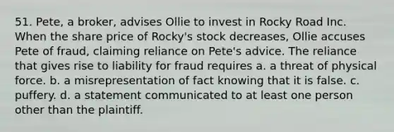 51. Pete, a broker, advises Ollie to invest in Rocky Road Inc. When the share price of Rocky's stock decreases, Ollie accuses Pete of fraud, claiming reliance on Pete's advice. The reliance that gives rise to liability for fraud requires a. a threat of physical force. b. a misrepresentation of fact knowing that it is false. c. puffery. d. a statement communicated to at least one person other than the plaintiff.