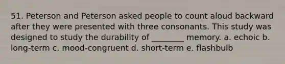 51. Peterson and Peterson asked people to count aloud backward after they were presented with three consonants. This study was designed to study the durability of ________ memory. a. echoic b. long-term c. mood-congruent d. short-term e. flashbulb