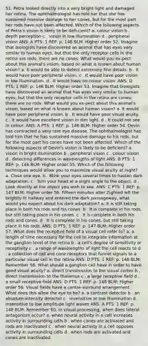 51. Petra looked directly into a very bright light and damaged her retina. The ophthalmologist has told her that she has sustained massive damage to her cones, but for the most part her rods have not been affected. Which of the following aspects of Petra's vision is likely to be defi-cient? a. colour vision b . depth perception c . vision in low illumination d . peripheral vision ANS: A PTS: 1 REF: p. 146 BLM: Higher order 52. Imagine that biologists have discovered an animal that has eyes very similar to human eyes, but that the only receptor cells in the retina are rods; there are no cones. What would you ex-pect about this animal's vision, based on what is known about human vision? a. It would be able to detect extremely fine details. b . It would have poor peripheral vision. c . It would have poor vision in low illumination. d . It would have no colour vision. ANS: D PTS: 1 REF: p. 146 BLM: Higher order 53. Imagine that biologists have discovered an animal that has eyes very similar to human eyes, but that the only receptor cells in the retina are cones; there are no rods. What would you ex-pect about this animal's vision, based on what is known about human vision? a. It would have poor peripheral vision. b . It would have poor visual acuity. c . It would have excellent vision in dim light. d . It could not see in colour. ANS: A PTS: 1 REF: p. 146 BLM: Higher order 54. Devin has contracted a very rare eye disease. The ophthalmologist has told him that he has sustained massive damage to his rods, but for the most part his cones have not been affected. Which of the following aspects of Devin's vision is likely to be deficient? a. vision in bright illumination b . peripheral vision c . colour vision d . detecting differences in wavelengths of light ANS: B PTS: 1 REF: p. 146 BLM: Higher order 55. Which of the following techniques would allow you to maximize visual acuity at night? a. Close one eye. b . Blink your eyes several times to hasten dark adaptation. c . Turn your head at a slight angle to the object. d . Look directly at the object you wish to see. ANS: C PTS: 1 REF: p. 147 BLM: Higher order 56. Fifteen minutes after Zigfried left the brightly lit hallway and entered the dark passageway, what would you expect about his dark adaptation? a. It is still taking place in both his rods and his cones. b . It is complete in his rods, but still taking place in his cones. c . It is complete in both his rods and cones. d . It is complete in his cones, but still taking place in his rods. ANS: D PTS: 1 REF: p. 147 BLM: Higher order 57. What does the receptive field of a visual cell refer to? a. a length of time necessary for the cell to integrate information at the ganglion level of the retina b . a cell's degree of sensitivity or receptivity c . a range of wavelengths of light the cell reacts to d . a collection of rod and cone receptors that funnel signals to a particular visual cell in the retina ANS: D PTS: 1 REF: p. 148 BLM: Remember 58. What should a ganglion cell have in order to have good visual acuity? a. direct transmission to the visual cortex b . direct transmission to the thalamus c . a large receptive field d . a small receptive field ANS: D PTS: 1 REF: p. 148 BLM: Higher order 59. Visual fields have a centre-surround arrangement. What does this allow the eye to be? a. a contrast detector b . an absolute-intensity detector c . insensitive at low illumination d . insensitive to low amplitude light waves ANS: A PTS: 1 REF: p. 148 BLM: Remember 60. In visual processing, when does lateral antagonism occur? a. when neural activity in a cell increases activity in surrounding cells b . when cones are activated and rods are inactivated c . when neural activity in a cell opposes activity in surrounding cells d . when rods are activated and cones are inactivated