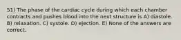 51) The phase of the cardiac cycle during which each chamber contracts and pushes blood into the next structure is A) diastole. B) relaxation. C) systole. D) ejection. E) None of the answers are correct.