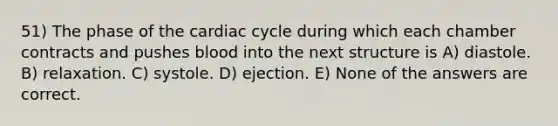 51) The phase of the cardiac cycle during which each chamber contracts and pushes blood into the next structure is A) diastole. B) relaxation. C) systole. D) ejection. E) None of the answers are correct.