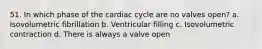 51. In which phase of the cardiac cycle are no valves open? a. Isovolumetric fibrillation b. Ventricular filling c. Isovolumetric contraction d. There is always a valve open