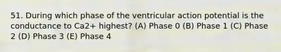 51. During which phase of the ventricular action potential is the conductance to Ca2+ highest? (A) Phase 0 (B) Phase 1 (C) Phase 2 (D) Phase 3 (E) Phase 4