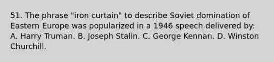 51. The phrase "iron curtain" to describe Soviet domination of Eastern Europe was popularized in a 1946 speech delivered by: A. Harry Truman. B. Joseph Stalin. C. George Kennan. D. Winston Churchill.