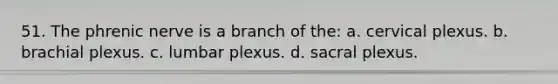 51. The phrenic nerve is a branch of the: a. cervical plexus. b. brachial plexus. c. lumbar plexus. d. sacral plexus.