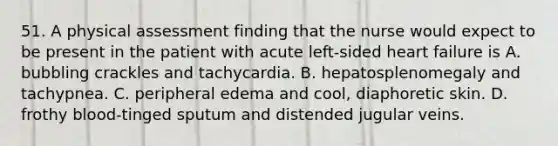 51. A physical assessment finding that the nurse would expect to be present in the patient with acute left-sided heart failure is A. bubbling crackles and tachycardia. B. hepatosplenomegaly and tachypnea. C. peripheral edema and cool, diaphoretic skin. D. frothy blood-tinged sputum and distended jugular veins.